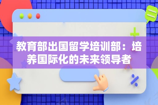 教育部出国留学培训部：培养国际化的未来领导者