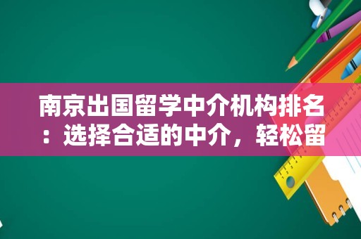 南京出国留学中介机构排名：选择合适的中介，轻松留学之路