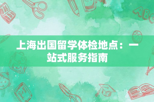 上海出国留学体检地点：一站式服务指南
