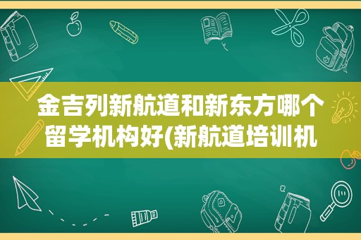 金吉列新航道和新东方哪个留学机构好(新航道培训机构怎么样)