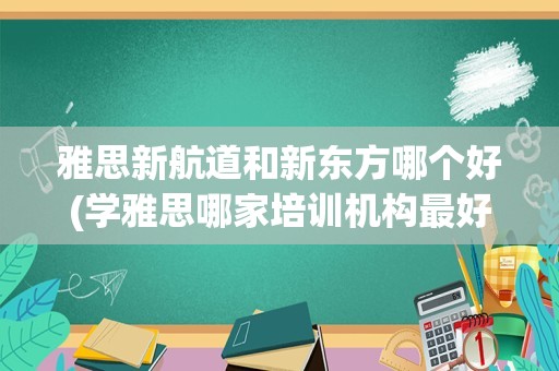 雅思新航道和新东方哪个好(学雅思哪家培训机构最好)