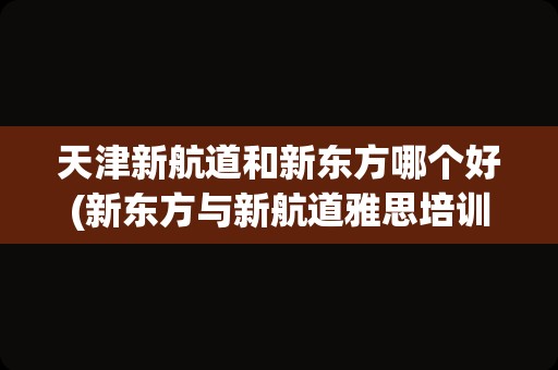 天津新航道和新东方哪个好(新东方与新航道雅思培训哪个好)