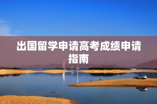 出国留学申请高考成绩申请指南