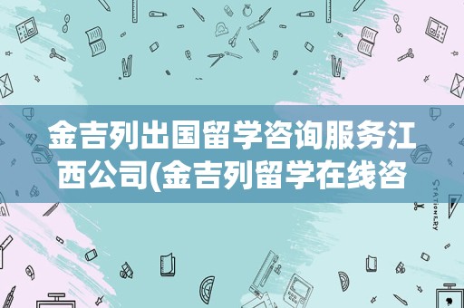 金吉列出国留学咨询服务江西公司(金吉列留学在线咨询电话)