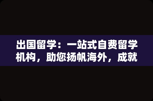 出国留学：一站式自费留学机构，助您扬帆海外，成就未来