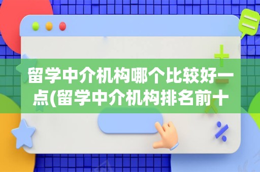 留学中介机构哪个比较好一点(留学中介机构排名前十)