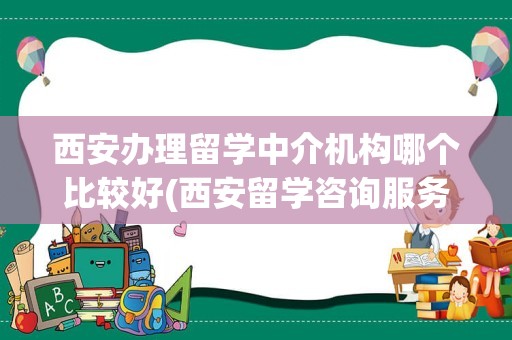 西安办理留学中介机构哪个比较好(西安留学咨询服务中心)