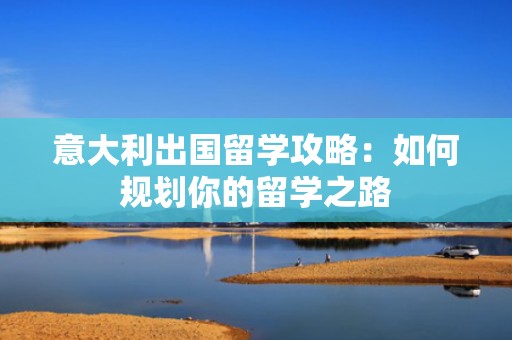 意大利出国留学攻略：如何规划你的留学之路