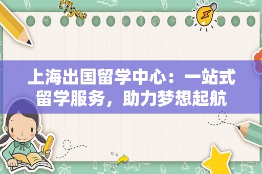 上海出国留学中心：一站式留学服务，助力梦想起航