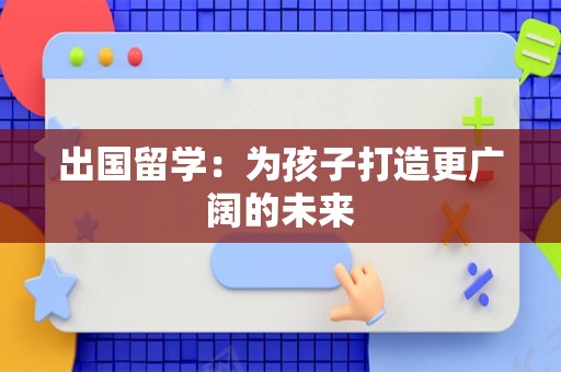 出国留学：为孩子打造更广阔的未来