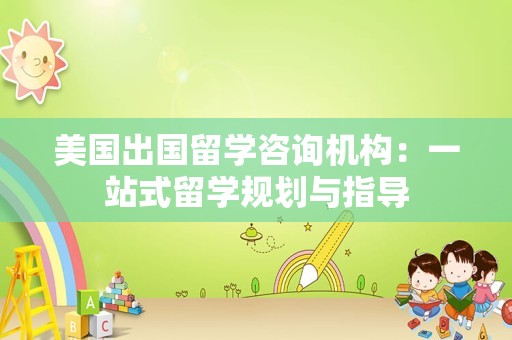 美国出国留学咨询机构：一站式留学规划与指导