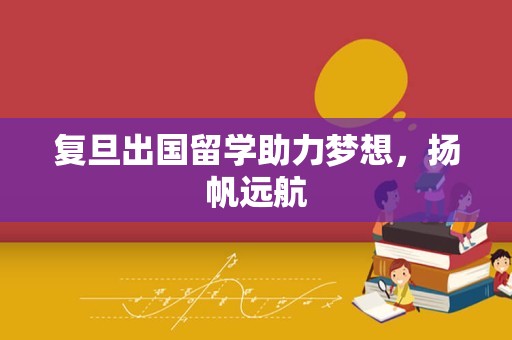 复旦出国留学助力梦想，扬帆远航