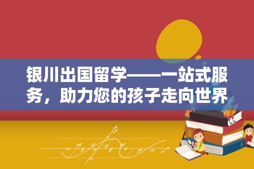 银川出国留学——一站式服务，助力您的孩子走向世界