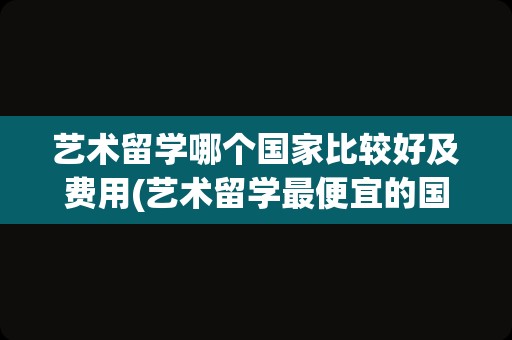 艺术留学哪个国家比较好及费用(艺术留学最便宜的国家)
