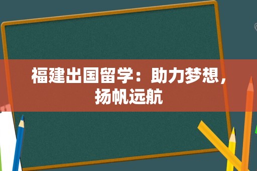 福建出国留学：助力梦想，扬帆远航