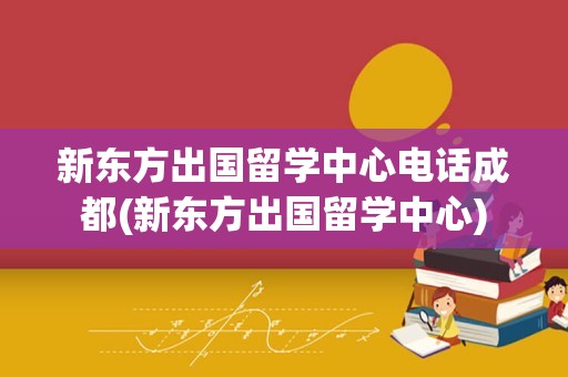 新东方出国留学中心电话成都(新东方出国留学中心)
