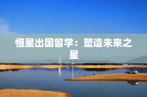 恒星出国留学：塑造未来之星