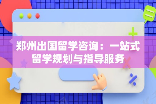 郑州出国留学咨询：一站式留学规划与指导服务