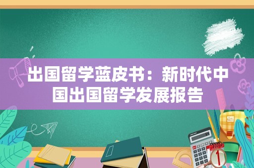 出国留学蓝皮书：新时代中国出国留学发展报告