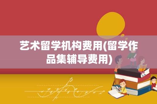 艺术留学机构费用(留学作品集辅导费用)