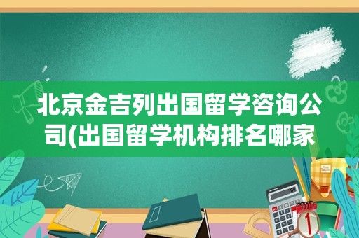 北京金吉列出国留学咨询公司(出国留学机构排名哪家口碑好)