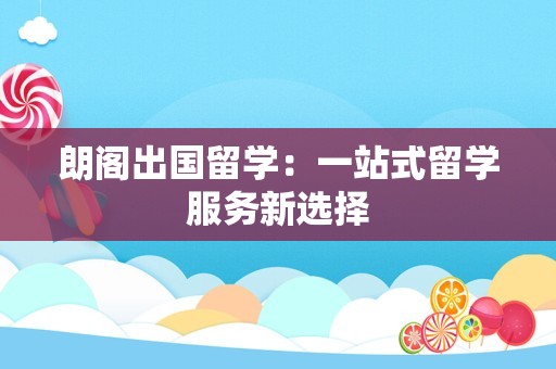 朗阁出国留学：一站式留学服务新选择
