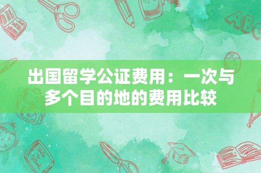 出国留学公证费用：一次与多个目的地的费用比较