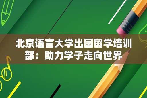 北京语言大学出国留学培训部：助力学子走向世界