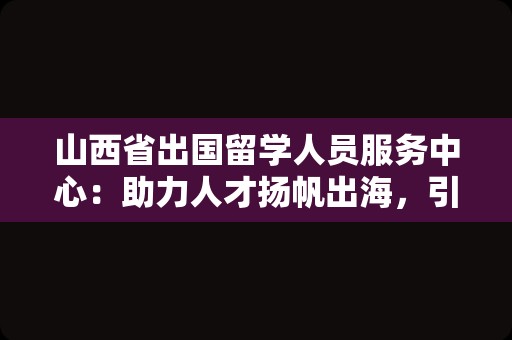 山西省出国留学人员服务中心：助力人才扬帆出海，引领梦想远航