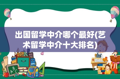 出国留学中介哪个最好(艺术留学中介十大排名)