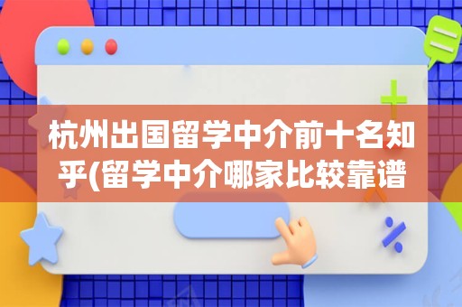杭州出国留学中介前十名知乎(留学中介哪家比较靠谱)