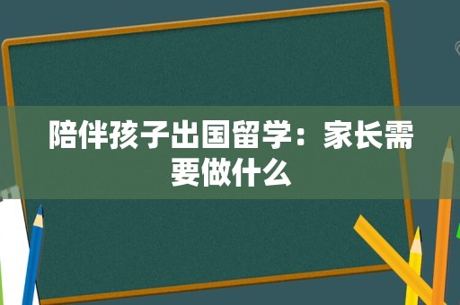 陪伴孩子出国留学：家长需要做什么