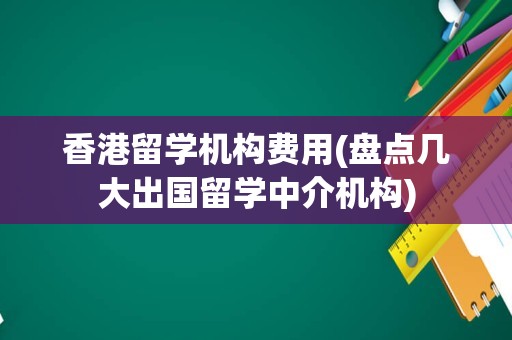 香港留学机构费用(盘点几大出国留学中介机构)