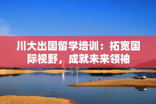 川大出国留学培训：拓宽国际视野，成就未来领袖