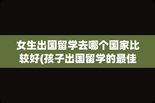 女生出国留学去哪个国家比较好(孩子出国留学的最佳年龄)