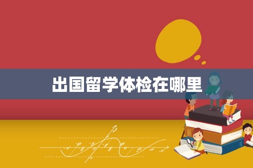 出国留学体检在哪里