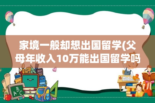 家境一般却想出国留学(父母年收入10万能出国留学吗)