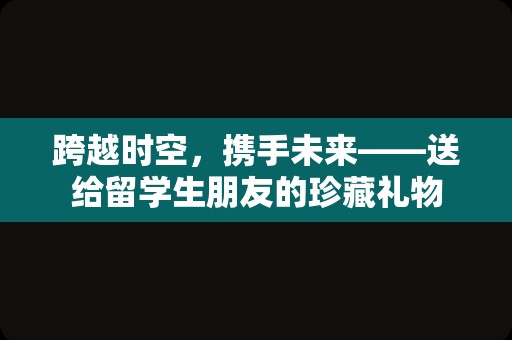 跨越时空，携手未来——送给留学生朋友的珍藏礼物