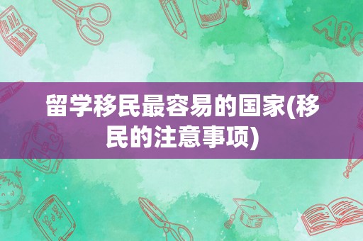 留学移民最容易的国家(移民的注意事项)