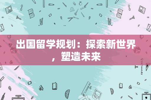 出国留学规划：探索新世界，塑造未来