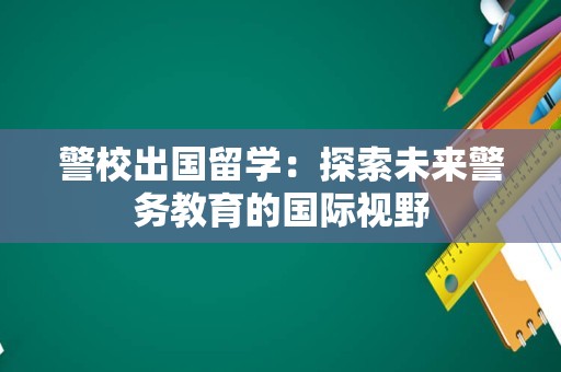 警校出国留学：探索未来警务教育的国际视野