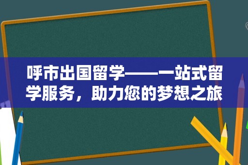 呼市出国留学——一站式留学服务，助力您的梦想之旅