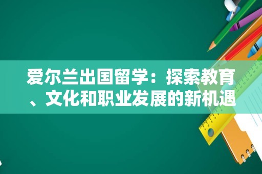 爱尔兰出国留学：探索教育、文化和职业发展的新机遇