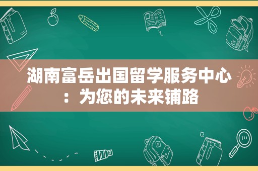 湖南富岳出国留学服务中心：为您的未来铺路