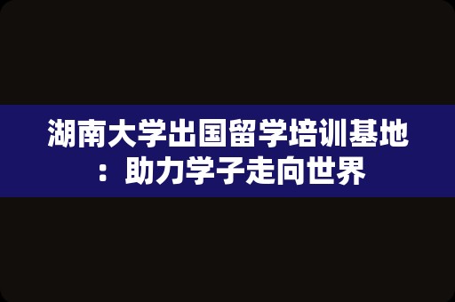 湖南大学出国留学培训基地：助力学子走向世界