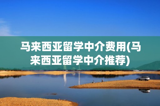 马来西亚留学中介费用(马来西亚留学中介推荐)