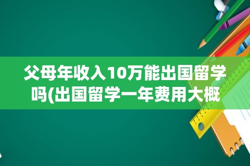父母年收入10万能出国留学吗(出国留学一年费用大概多少钱)