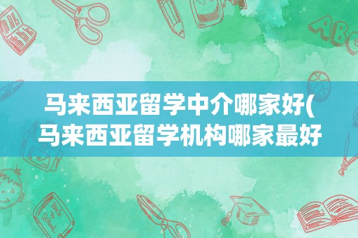 马来西亚留学中介哪家好(马来西亚留学机构哪家最好)