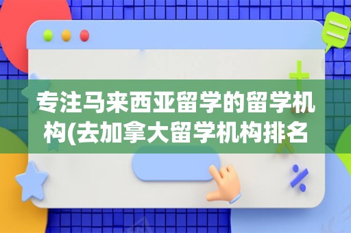 专注马来西亚留学的留学机构(去加拿大留学机构排名)