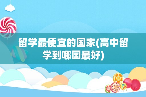 留学最便宜的国家(高中留学到哪国最好)